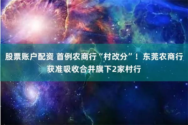 股票账户配资 首例农商行“村改分”！东莞农商行获准吸收合并旗下2家村行