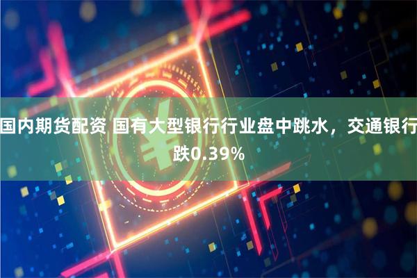 国内期货配资 国有大型银行行业盘中跳水，交通银行跌0.39%