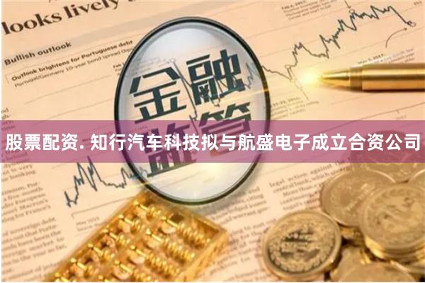 股票配资. 知行汽车科技拟与航盛电子成立合资公司