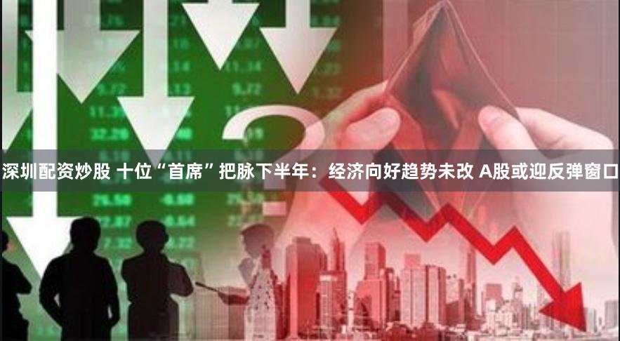 深圳配资炒股 十位“首席”把脉下半年：经济向好趋势未改 A股或迎反弹窗口