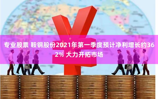 专业股票 鞍钢股份2021年第一季度预计净利增长约362% 大力开拓市场