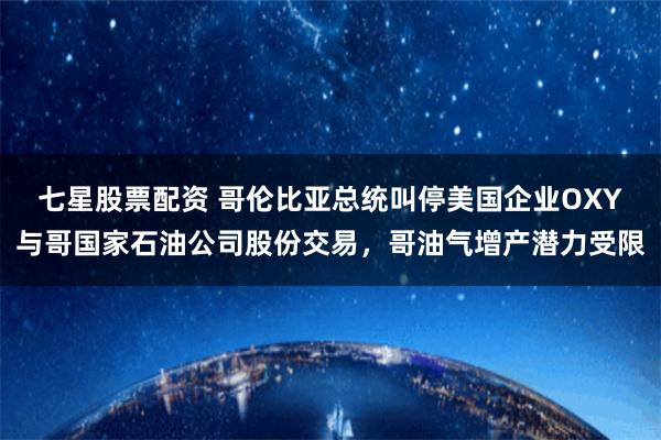 七星股票配资 哥伦比亚总统叫停美国企业OXY与哥国家石油公司股份交易，哥油气增产潜力受限