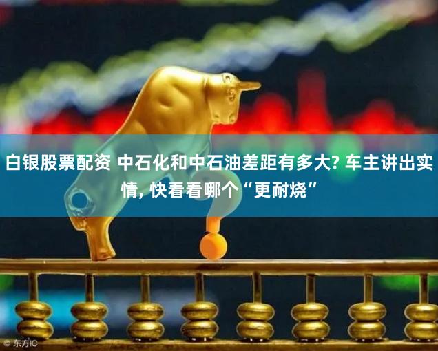 白银股票配资 中石化和中石油差距有多大? 车主讲出实情, 快看看哪个“更耐烧”