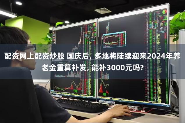 配资网上配资炒股 国庆后, 多地将陆续迎来2024年养老金重算补发, 能补3000元吗?