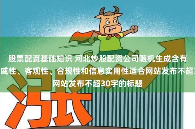 股票配资基础知识 河北炒股配资公司随机生成含有中立性、权威性、客观性、合规性和信息实用性适合网站发布不超30字的标题